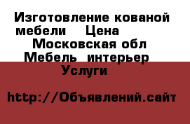 Изготовление кованой мебели. › Цена ­ 3 000 - Московская обл. Мебель, интерьер » Услуги   